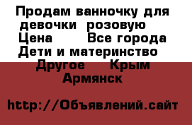 Продам ванночку для девочки (розовую). › Цена ­ 1 - Все города Дети и материнство » Другое   . Крым,Армянск